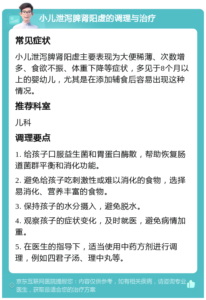 小儿泄泻脾肾阳虚的调理与治疗 常见症状 小儿泄泻脾肾阳虚主要表现为大便稀薄、次数增多、食欲不振、体重下降等症状，多见于8个月以上的婴幼儿，尤其是在添加辅食后容易出现这种情况。 推荐科室 儿科 调理要点 1. 给孩子口服益生菌和胃蛋白酶散，帮助恢复肠道菌群平衡和消化功能。 2. 避免给孩子吃刺激性或难以消化的食物，选择易消化、营养丰富的食物。 3. 保持孩子的水分摄入，避免脱水。 4. 观察孩子的症状变化，及时就医，避免病情加重。 5. 在医生的指导下，适当使用中药方剂进行调理，例如四君子汤、理中丸等。