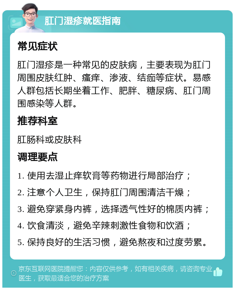 肛门湿疹就医指南 常见症状 肛门湿疹是一种常见的皮肤病，主要表现为肛门周围皮肤红肿、瘙痒、渗液、结痂等症状。易感人群包括长期坐着工作、肥胖、糖尿病、肛门周围感染等人群。 推荐科室 肛肠科或皮肤科 调理要点 1. 使用去湿止痒软膏等药物进行局部治疗； 2. 注意个人卫生，保持肛门周围清洁干燥； 3. 避免穿紧身内裤，选择透气性好的棉质内裤； 4. 饮食清淡，避免辛辣刺激性食物和饮酒； 5. 保持良好的生活习惯，避免熬夜和过度劳累。