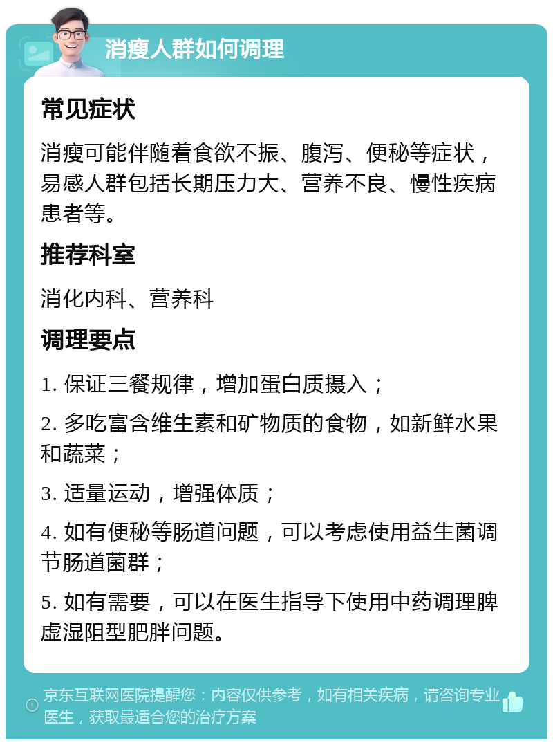 消瘦人群如何调理 常见症状 消瘦可能伴随着食欲不振、腹泻、便秘等症状，易感人群包括长期压力大、营养不良、慢性疾病患者等。 推荐科室 消化内科、营养科 调理要点 1. 保证三餐规律，增加蛋白质摄入； 2. 多吃富含维生素和矿物质的食物，如新鲜水果和蔬菜； 3. 适量运动，增强体质； 4. 如有便秘等肠道问题，可以考虑使用益生菌调节肠道菌群； 5. 如有需要，可以在医生指导下使用中药调理脾虚湿阻型肥胖问题。