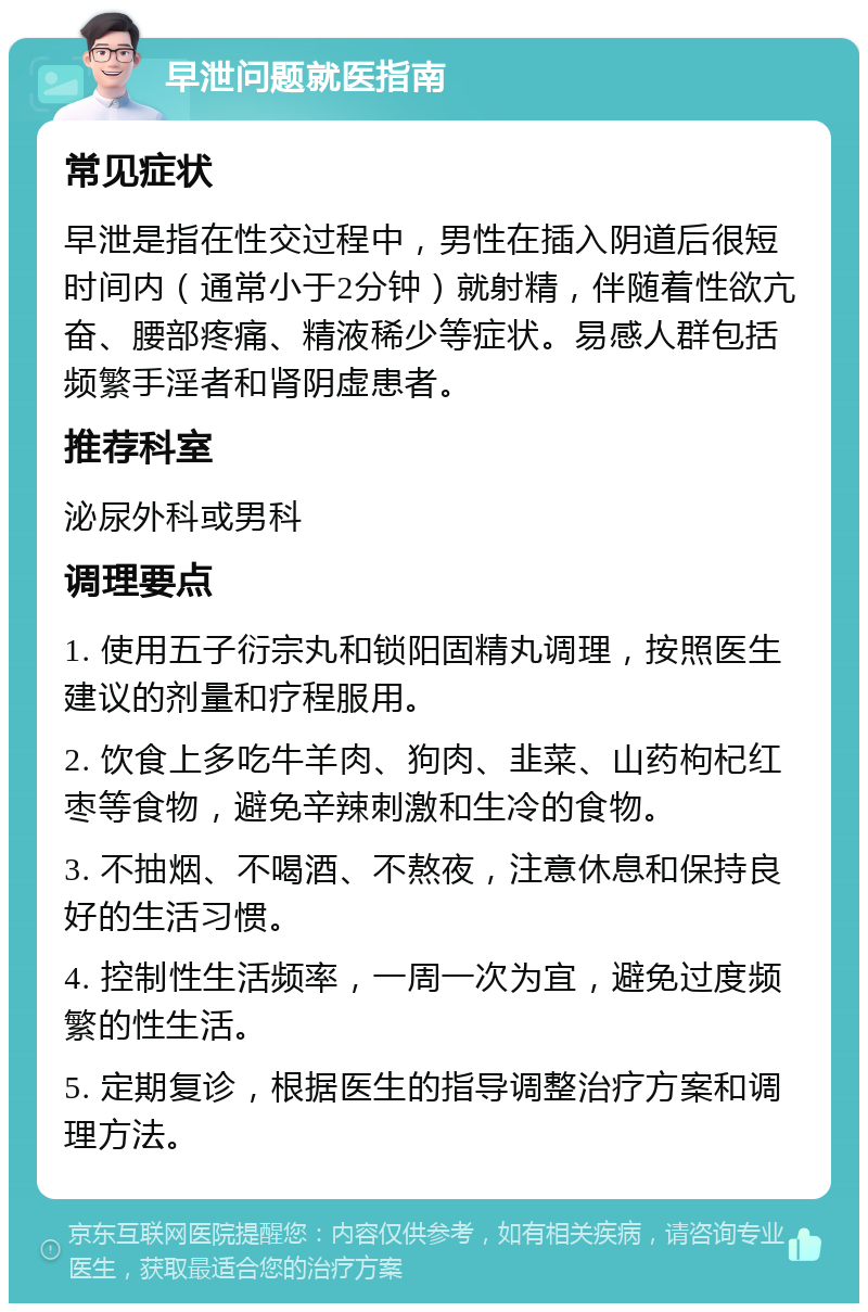 早泄问题就医指南 常见症状 早泄是指在性交过程中，男性在插入阴道后很短时间内（通常小于2分钟）就射精，伴随着性欲亢奋、腰部疼痛、精液稀少等症状。易感人群包括频繁手淫者和肾阴虚患者。 推荐科室 泌尿外科或男科 调理要点 1. 使用五子衍宗丸和锁阳固精丸调理，按照医生建议的剂量和疗程服用。 2. 饮食上多吃牛羊肉、狗肉、韭菜、山药枸杞红枣等食物，避免辛辣刺激和生冷的食物。 3. 不抽烟、不喝酒、不熬夜，注意休息和保持良好的生活习惯。 4. 控制性生活频率，一周一次为宜，避免过度频繁的性生活。 5. 定期复诊，根据医生的指导调整治疗方案和调理方法。