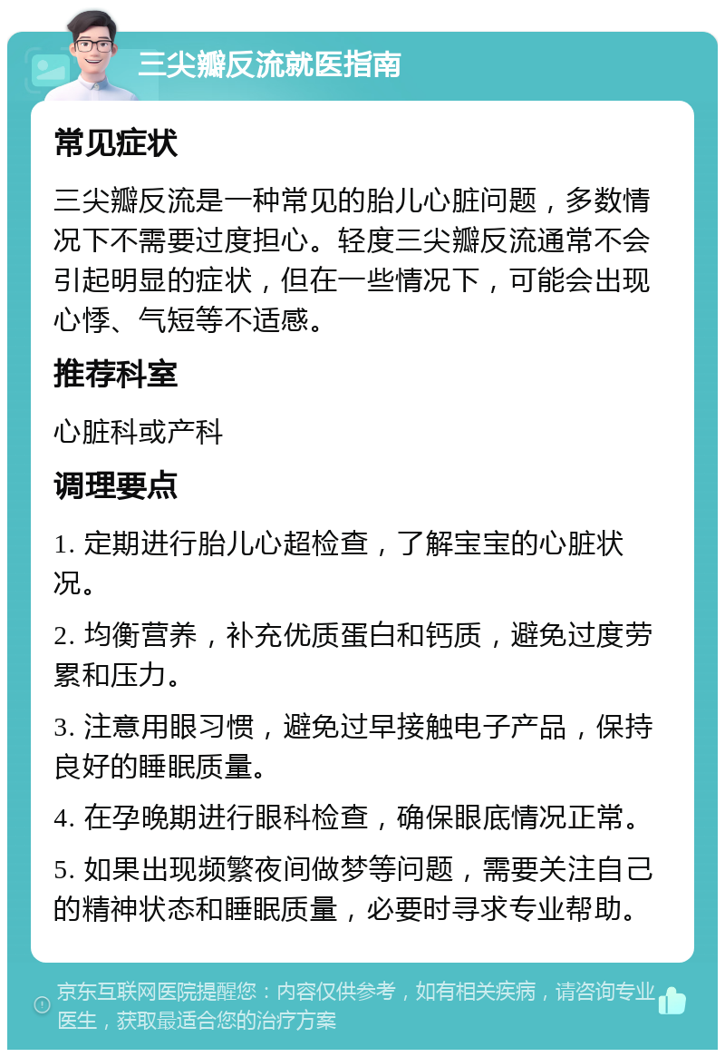 三尖瓣反流就医指南 常见症状 三尖瓣反流是一种常见的胎儿心脏问题，多数情况下不需要过度担心。轻度三尖瓣反流通常不会引起明显的症状，但在一些情况下，可能会出现心悸、气短等不适感。 推荐科室 心脏科或产科 调理要点 1. 定期进行胎儿心超检查，了解宝宝的心脏状况。 2. 均衡营养，补充优质蛋白和钙质，避免过度劳累和压力。 3. 注意用眼习惯，避免过早接触电子产品，保持良好的睡眠质量。 4. 在孕晚期进行眼科检查，确保眼底情况正常。 5. 如果出现频繁夜间做梦等问题，需要关注自己的精神状态和睡眠质量，必要时寻求专业帮助。