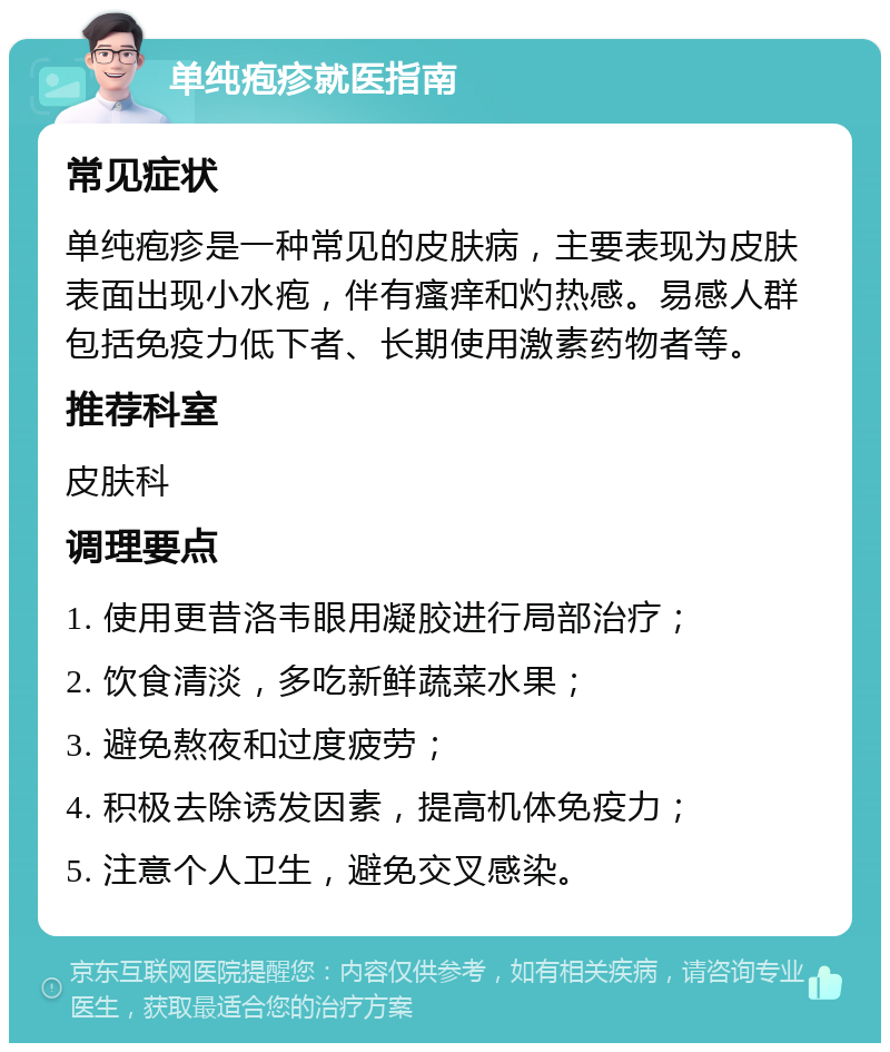 单纯疱疹就医指南 常见症状 单纯疱疹是一种常见的皮肤病，主要表现为皮肤表面出现小水疱，伴有瘙痒和灼热感。易感人群包括免疫力低下者、长期使用激素药物者等。 推荐科室 皮肤科 调理要点 1. 使用更昔洛韦眼用凝胶进行局部治疗； 2. 饮食清淡，多吃新鲜蔬菜水果； 3. 避免熬夜和过度疲劳； 4. 积极去除诱发因素，提高机体免疫力； 5. 注意个人卫生，避免交叉感染。