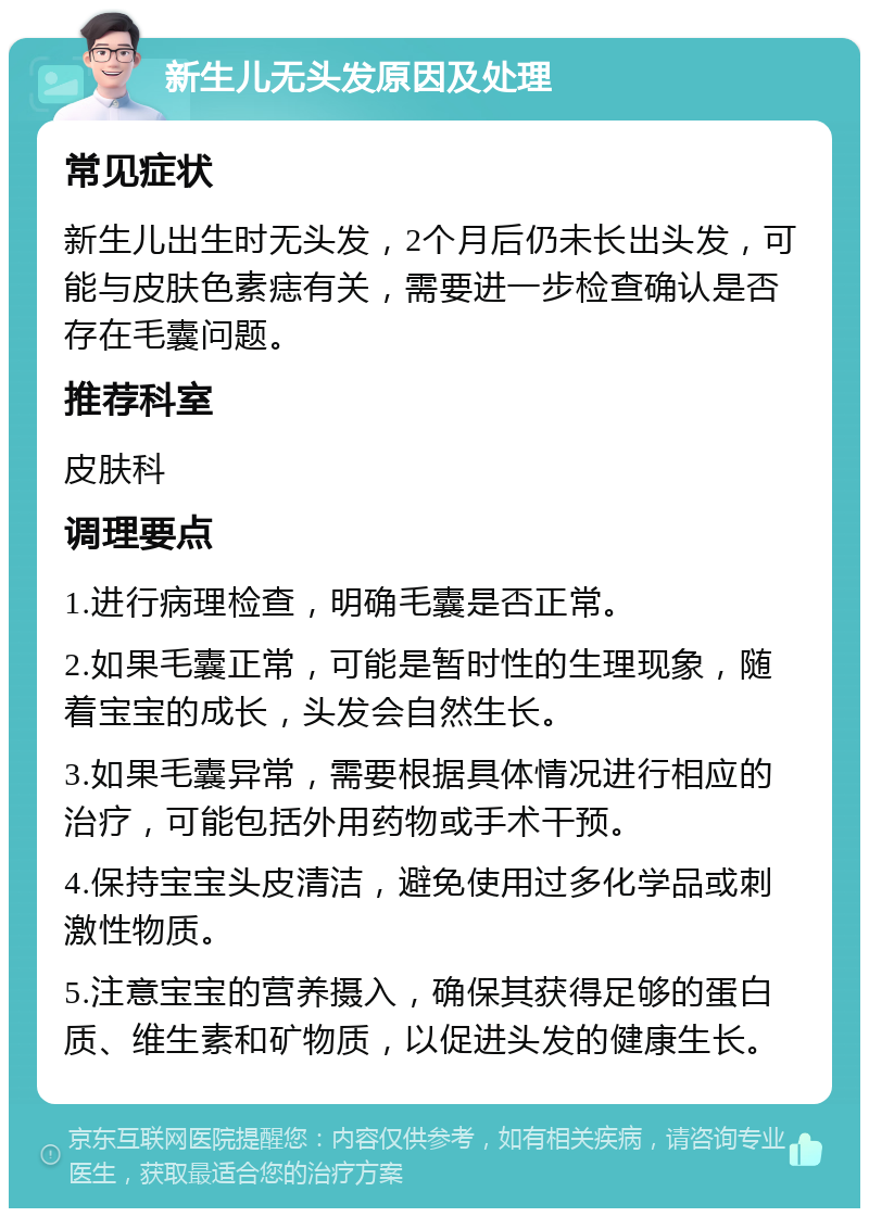 新生儿无头发原因及处理 常见症状 新生儿出生时无头发，2个月后仍未长出头发，可能与皮肤色素痣有关，需要进一步检查确认是否存在毛囊问题。 推荐科室 皮肤科 调理要点 1.进行病理检查，明确毛囊是否正常。 2.如果毛囊正常，可能是暂时性的生理现象，随着宝宝的成长，头发会自然生长。 3.如果毛囊异常，需要根据具体情况进行相应的治疗，可能包括外用药物或手术干预。 4.保持宝宝头皮清洁，避免使用过多化学品或刺激性物质。 5.注意宝宝的营养摄入，确保其获得足够的蛋白质、维生素和矿物质，以促进头发的健康生长。