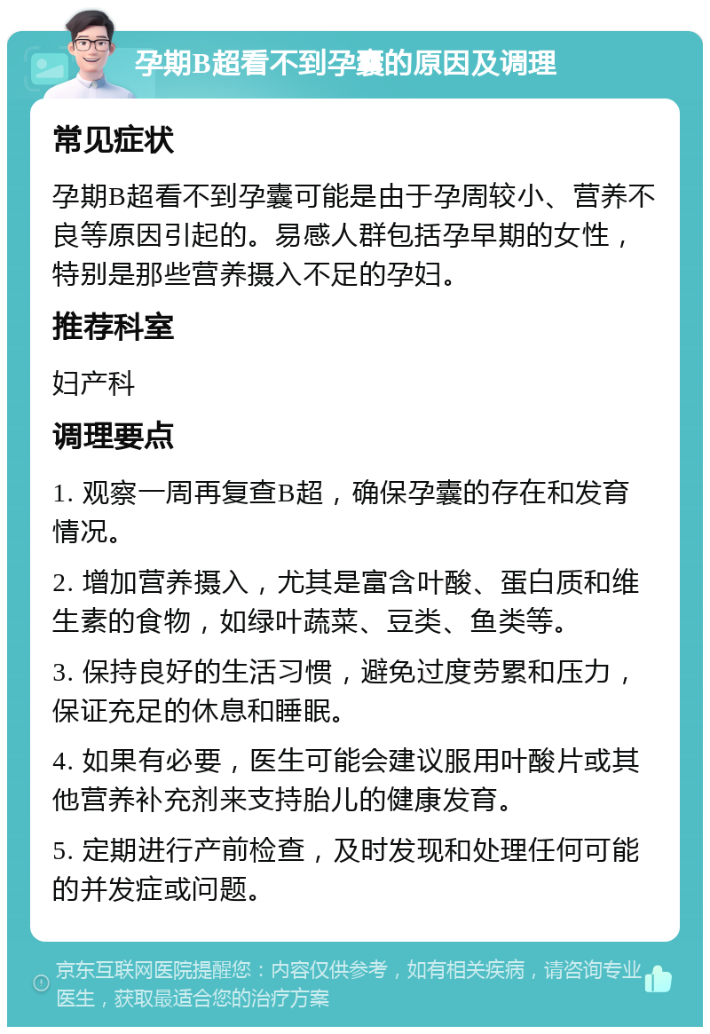 孕期B超看不到孕囊的原因及调理 常见症状 孕期B超看不到孕囊可能是由于孕周较小、营养不良等原因引起的。易感人群包括孕早期的女性，特别是那些营养摄入不足的孕妇。 推荐科室 妇产科 调理要点 1. 观察一周再复查B超，确保孕囊的存在和发育情况。 2. 增加营养摄入，尤其是富含叶酸、蛋白质和维生素的食物，如绿叶蔬菜、豆类、鱼类等。 3. 保持良好的生活习惯，避免过度劳累和压力，保证充足的休息和睡眠。 4. 如果有必要，医生可能会建议服用叶酸片或其他营养补充剂来支持胎儿的健康发育。 5. 定期进行产前检查，及时发现和处理任何可能的并发症或问题。