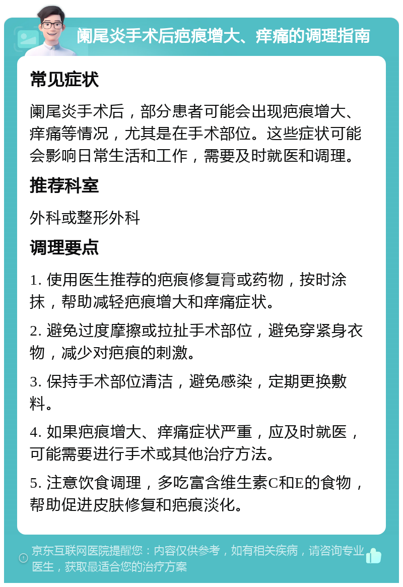 阑尾炎手术后疤痕增大、痒痛的调理指南 常见症状 阑尾炎手术后，部分患者可能会出现疤痕增大、痒痛等情况，尤其是在手术部位。这些症状可能会影响日常生活和工作，需要及时就医和调理。 推荐科室 外科或整形外科 调理要点 1. 使用医生推荐的疤痕修复膏或药物，按时涂抹，帮助减轻疤痕增大和痒痛症状。 2. 避免过度摩擦或拉扯手术部位，避免穿紧身衣物，减少对疤痕的刺激。 3. 保持手术部位清洁，避免感染，定期更换敷料。 4. 如果疤痕增大、痒痛症状严重，应及时就医，可能需要进行手术或其他治疗方法。 5. 注意饮食调理，多吃富含维生素C和E的食物，帮助促进皮肤修复和疤痕淡化。