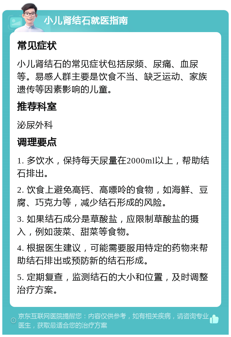 小儿肾结石就医指南 常见症状 小儿肾结石的常见症状包括尿频、尿痛、血尿等。易感人群主要是饮食不当、缺乏运动、家族遗传等因素影响的儿童。 推荐科室 泌尿外科 调理要点 1. 多饮水，保持每天尿量在2000ml以上，帮助结石排出。 2. 饮食上避免高钙、高嘌呤的食物，如海鲜、豆腐、巧克力等，减少结石形成的风险。 3. 如果结石成分是草酸盐，应限制草酸盐的摄入，例如菠菜、甜菜等食物。 4. 根据医生建议，可能需要服用特定的药物来帮助结石排出或预防新的结石形成。 5. 定期复查，监测结石的大小和位置，及时调整治疗方案。