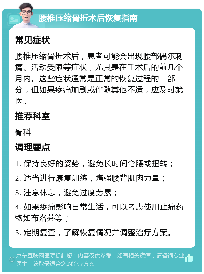 腰椎压缩骨折术后恢复指南 常见症状 腰椎压缩骨折术后，患者可能会出现腰部偶尔刺痛、活动受限等症状，尤其是在手术后的前几个月内。这些症状通常是正常的恢复过程的一部分，但如果疼痛加剧或伴随其他不适，应及时就医。 推荐科室 骨科 调理要点 1. 保持良好的姿势，避免长时间弯腰或扭转； 2. 适当进行康复训练，增强腰背肌肉力量； 3. 注意休息，避免过度劳累； 4. 如果疼痛影响日常生活，可以考虑使用止痛药物如布洛芬等； 5. 定期复查，了解恢复情况并调整治疗方案。