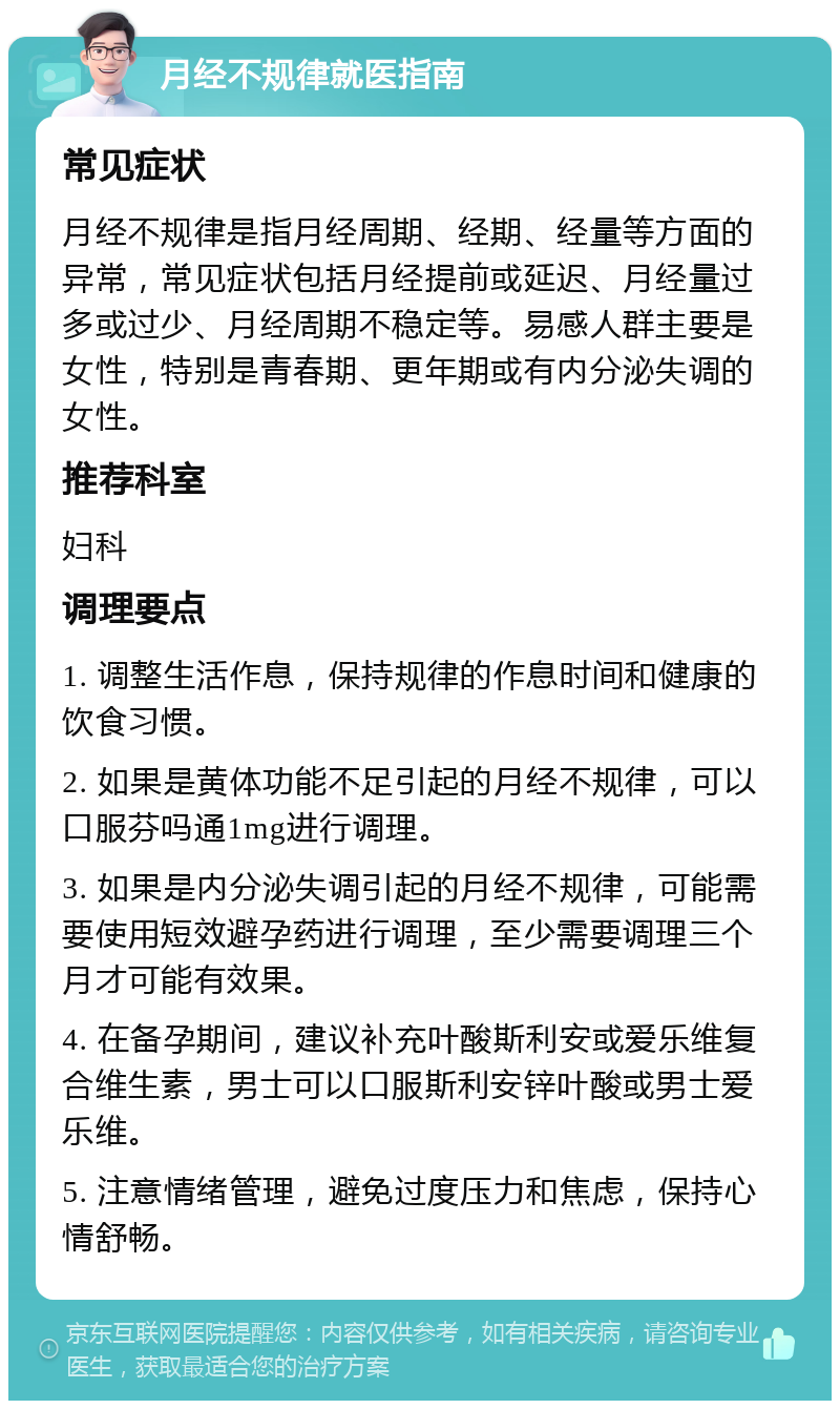 月经不规律就医指南 常见症状 月经不规律是指月经周期、经期、经量等方面的异常，常见症状包括月经提前或延迟、月经量过多或过少、月经周期不稳定等。易感人群主要是女性，特别是青春期、更年期或有内分泌失调的女性。 推荐科室 妇科 调理要点 1. 调整生活作息，保持规律的作息时间和健康的饮食习惯。 2. 如果是黄体功能不足引起的月经不规律，可以口服芬吗通1mg进行调理。 3. 如果是内分泌失调引起的月经不规律，可能需要使用短效避孕药进行调理，至少需要调理三个月才可能有效果。 4. 在备孕期间，建议补充叶酸斯利安或爱乐维复合维生素，男士可以口服斯利安锌叶酸或男士爱乐维。 5. 注意情绪管理，避免过度压力和焦虑，保持心情舒畅。