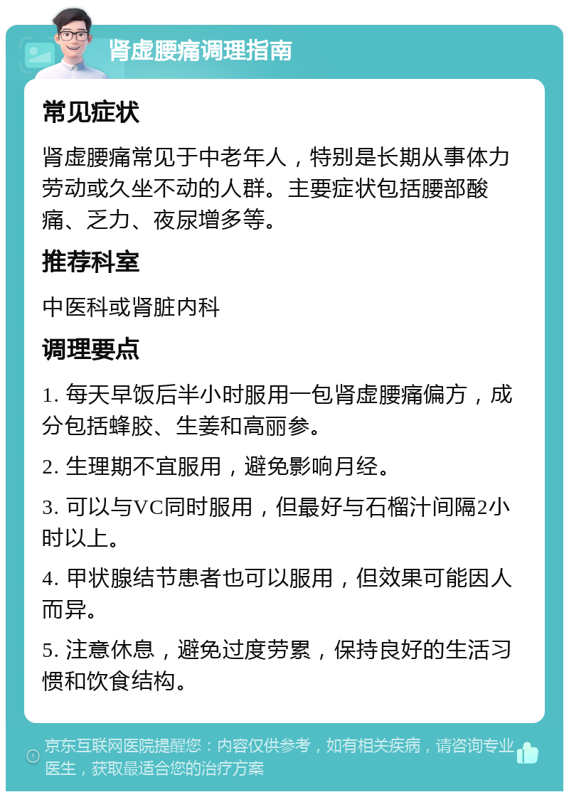 肾虚腰痛调理指南 常见症状 肾虚腰痛常见于中老年人，特别是长期从事体力劳动或久坐不动的人群。主要症状包括腰部酸痛、乏力、夜尿增多等。 推荐科室 中医科或肾脏内科 调理要点 1. 每天早饭后半小时服用一包肾虚腰痛偏方，成分包括蜂胶、生姜和高丽参。 2. 生理期不宜服用，避免影响月经。 3. 可以与VC同时服用，但最好与石榴汁间隔2小时以上。 4. 甲状腺结节患者也可以服用，但效果可能因人而异。 5. 注意休息，避免过度劳累，保持良好的生活习惯和饮食结构。