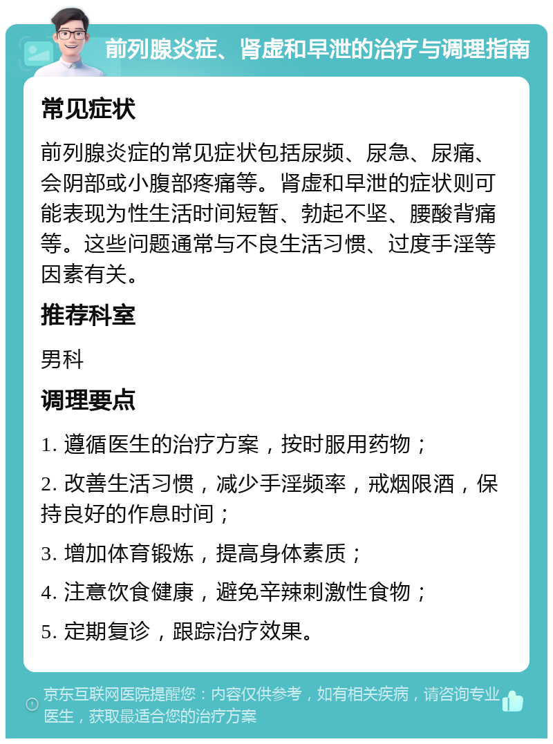 前列腺炎症、肾虚和早泄的治疗与调理指南 常见症状 前列腺炎症的常见症状包括尿频、尿急、尿痛、会阴部或小腹部疼痛等。肾虚和早泄的症状则可能表现为性生活时间短暂、勃起不坚、腰酸背痛等。这些问题通常与不良生活习惯、过度手淫等因素有关。 推荐科室 男科 调理要点 1. 遵循医生的治疗方案，按时服用药物； 2. 改善生活习惯，减少手淫频率，戒烟限酒，保持良好的作息时间； 3. 增加体育锻炼，提高身体素质； 4. 注意饮食健康，避免辛辣刺激性食物； 5. 定期复诊，跟踪治疗效果。