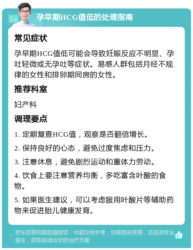 孕早期HCG值低的处理指南 常见症状 孕早期HCG值低可能会导致妊娠反应不明显、孕吐轻微或无孕吐等症状。易感人群包括月经不规律的女性和排卵期同房的女性。 推荐科室 妇产科 调理要点 1. 定期复查HCG值，观察是否翻倍增长。 2. 保持良好的心态，避免过度焦虑和压力。 3. 注意休息，避免剧烈运动和重体力劳动。 4. 饮食上要注意营养均衡，多吃富含叶酸的食物。 5. 如果医生建议，可以考虑服用叶酸片等辅助药物来促进胎儿健康发育。