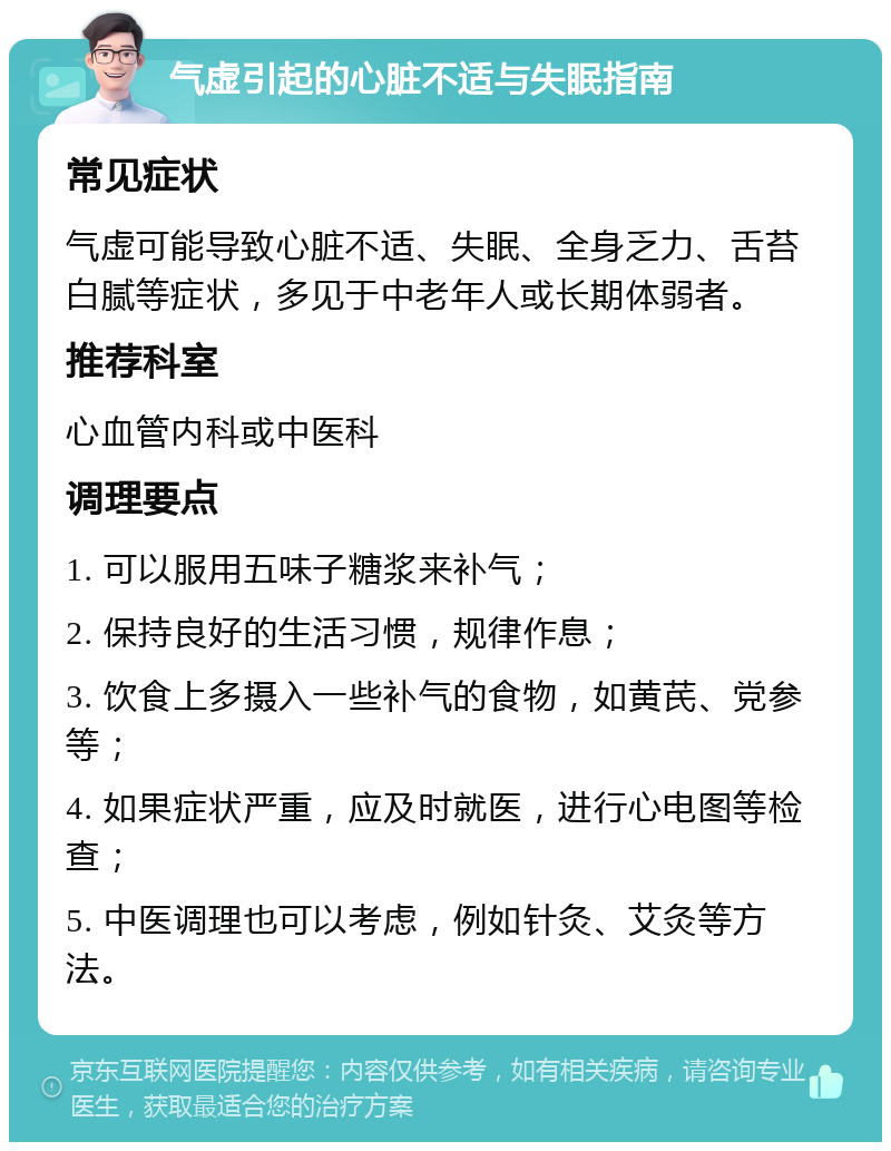 气虚引起的心脏不适与失眠指南 常见症状 气虚可能导致心脏不适、失眠、全身乏力、舌苔白腻等症状，多见于中老年人或长期体弱者。 推荐科室 心血管内科或中医科 调理要点 1. 可以服用五味子糖浆来补气； 2. 保持良好的生活习惯，规律作息； 3. 饮食上多摄入一些补气的食物，如黄芪、党参等； 4. 如果症状严重，应及时就医，进行心电图等检查； 5. 中医调理也可以考虑，例如针灸、艾灸等方法。