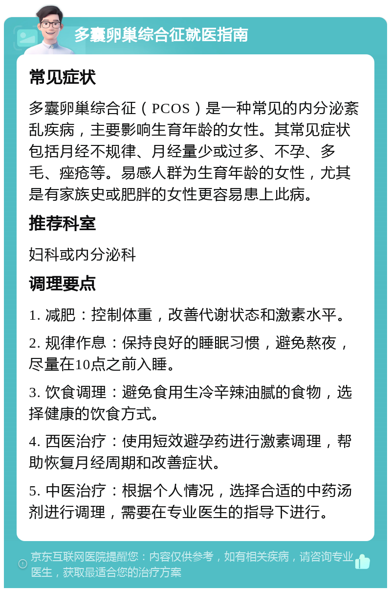 多囊卵巢综合征就医指南 常见症状 多囊卵巢综合征（PCOS）是一种常见的内分泌紊乱疾病，主要影响生育年龄的女性。其常见症状包括月经不规律、月经量少或过多、不孕、多毛、痤疮等。易感人群为生育年龄的女性，尤其是有家族史或肥胖的女性更容易患上此病。 推荐科室 妇科或内分泌科 调理要点 1. 减肥：控制体重，改善代谢状态和激素水平。 2. 规律作息：保持良好的睡眠习惯，避免熬夜，尽量在10点之前入睡。 3. 饮食调理：避免食用生冷辛辣油腻的食物，选择健康的饮食方式。 4. 西医治疗：使用短效避孕药进行激素调理，帮助恢复月经周期和改善症状。 5. 中医治疗：根据个人情况，选择合适的中药汤剂进行调理，需要在专业医生的指导下进行。