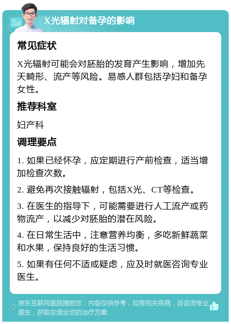 X光辐射对备孕的影响 常见症状 X光辐射可能会对胚胎的发育产生影响，增加先天畸形、流产等风险。易感人群包括孕妇和备孕女性。 推荐科室 妇产科 调理要点 1. 如果已经怀孕，应定期进行产前检查，适当增加检查次数。 2. 避免再次接触辐射，包括X光、CT等检查。 3. 在医生的指导下，可能需要进行人工流产或药物流产，以减少对胚胎的潜在风险。 4. 在日常生活中，注意营养均衡，多吃新鲜蔬菜和水果，保持良好的生活习惯。 5. 如果有任何不适或疑虑，应及时就医咨询专业医生。