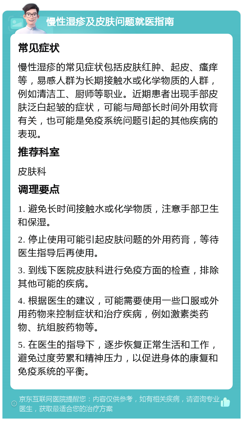 慢性湿疹及皮肤问题就医指南 常见症状 慢性湿疹的常见症状包括皮肤红肿、起皮、瘙痒等，易感人群为长期接触水或化学物质的人群，例如清洁工、厨师等职业。近期患者出现手部皮肤泛白起皱的症状，可能与局部长时间外用软膏有关，也可能是免疫系统问题引起的其他疾病的表现。 推荐科室 皮肤科 调理要点 1. 避免长时间接触水或化学物质，注意手部卫生和保湿。 2. 停止使用可能引起皮肤问题的外用药膏，等待医生指导后再使用。 3. 到线下医院皮肤科进行免疫方面的检查，排除其他可能的疾病。 4. 根据医生的建议，可能需要使用一些口服或外用药物来控制症状和治疗疾病，例如激素类药物、抗组胺药物等。 5. 在医生的指导下，逐步恢复正常生活和工作，避免过度劳累和精神压力，以促进身体的康复和免疫系统的平衡。