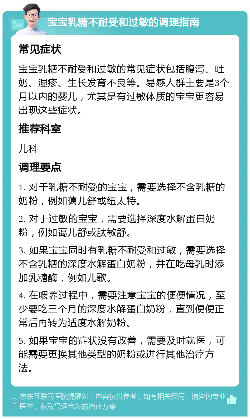 宝宝乳糖不耐受和过敏的调理指南 常见症状 宝宝乳糖不耐受和过敏的常见症状包括腹泻、吐奶、湿疹、生长发育不良等。易感人群主要是3个月以内的婴儿，尤其是有过敏体质的宝宝更容易出现这些症状。 推荐科室 儿科 调理要点 1. 对于乳糖不耐受的宝宝，需要选择不含乳糖的奶粉，例如蔼儿舒或纽太特。 2. 对于过敏的宝宝，需要选择深度水解蛋白奶粉，例如蔼儿舒或肽敏舒。 3. 如果宝宝同时有乳糖不耐受和过敏，需要选择不含乳糖的深度水解蛋白奶粉，并在吃母乳时添加乳糖酶，例如儿歌。 4. 在喂养过程中，需要注意宝宝的便便情况，至少要吃三个月的深度水解蛋白奶粉，直到便便正常后再转为适度水解奶粉。 5. 如果宝宝的症状没有改善，需要及时就医，可能需要更换其他类型的奶粉或进行其他治疗方法。