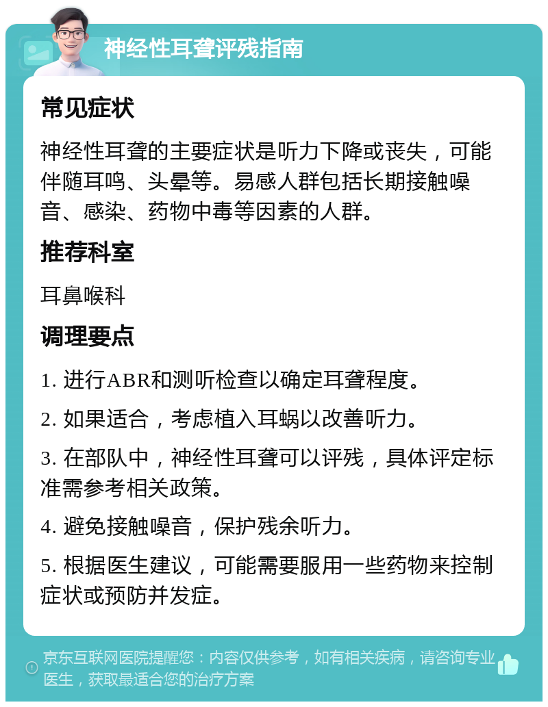 神经性耳聋评残指南 常见症状 神经性耳聋的主要症状是听力下降或丧失，可能伴随耳鸣、头晕等。易感人群包括长期接触噪音、感染、药物中毒等因素的人群。 推荐科室 耳鼻喉科 调理要点 1. 进行ABR和测听检查以确定耳聋程度。 2. 如果适合，考虑植入耳蜗以改善听力。 3. 在部队中，神经性耳聋可以评残，具体评定标准需参考相关政策。 4. 避免接触噪音，保护残余听力。 5. 根据医生建议，可能需要服用一些药物来控制症状或预防并发症。