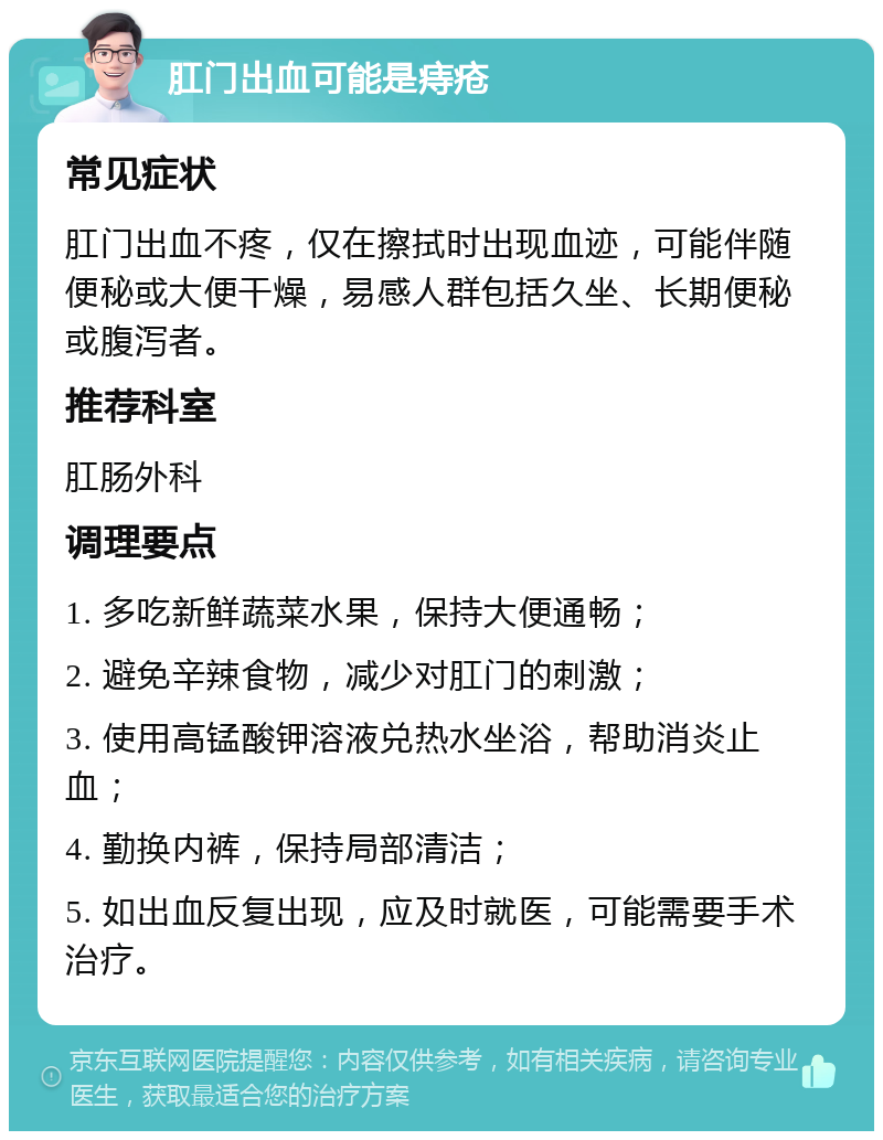 肛门出血可能是痔疮 常见症状 肛门出血不疼，仅在擦拭时出现血迹，可能伴随便秘或大便干燥，易感人群包括久坐、长期便秘或腹泻者。 推荐科室 肛肠外科 调理要点 1. 多吃新鲜蔬菜水果，保持大便通畅； 2. 避免辛辣食物，减少对肛门的刺激； 3. 使用高锰酸钾溶液兑热水坐浴，帮助消炎止血； 4. 勤换内裤，保持局部清洁； 5. 如出血反复出现，应及时就医，可能需要手术治疗。