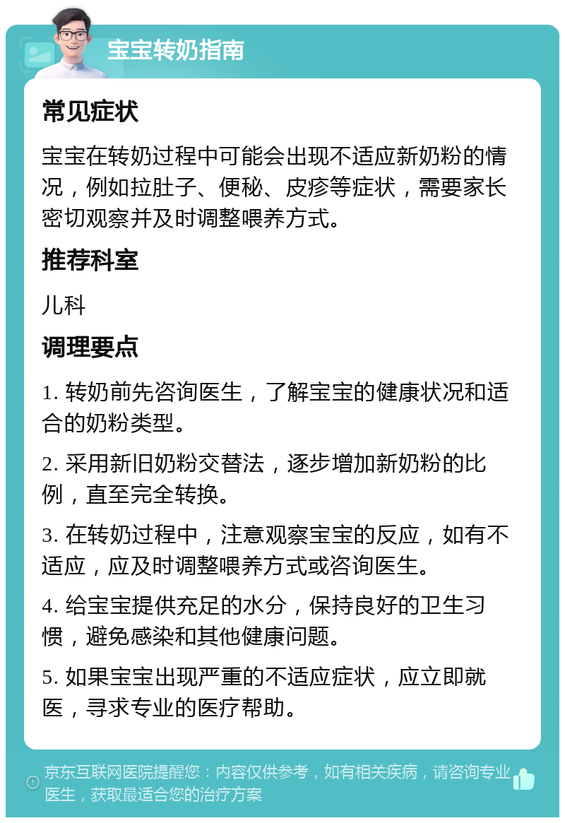 宝宝转奶指南 常见症状 宝宝在转奶过程中可能会出现不适应新奶粉的情况，例如拉肚子、便秘、皮疹等症状，需要家长密切观察并及时调整喂养方式。 推荐科室 儿科 调理要点 1. 转奶前先咨询医生，了解宝宝的健康状况和适合的奶粉类型。 2. 采用新旧奶粉交替法，逐步增加新奶粉的比例，直至完全转换。 3. 在转奶过程中，注意观察宝宝的反应，如有不适应，应及时调整喂养方式或咨询医生。 4. 给宝宝提供充足的水分，保持良好的卫生习惯，避免感染和其他健康问题。 5. 如果宝宝出现严重的不适应症状，应立即就医，寻求专业的医疗帮助。