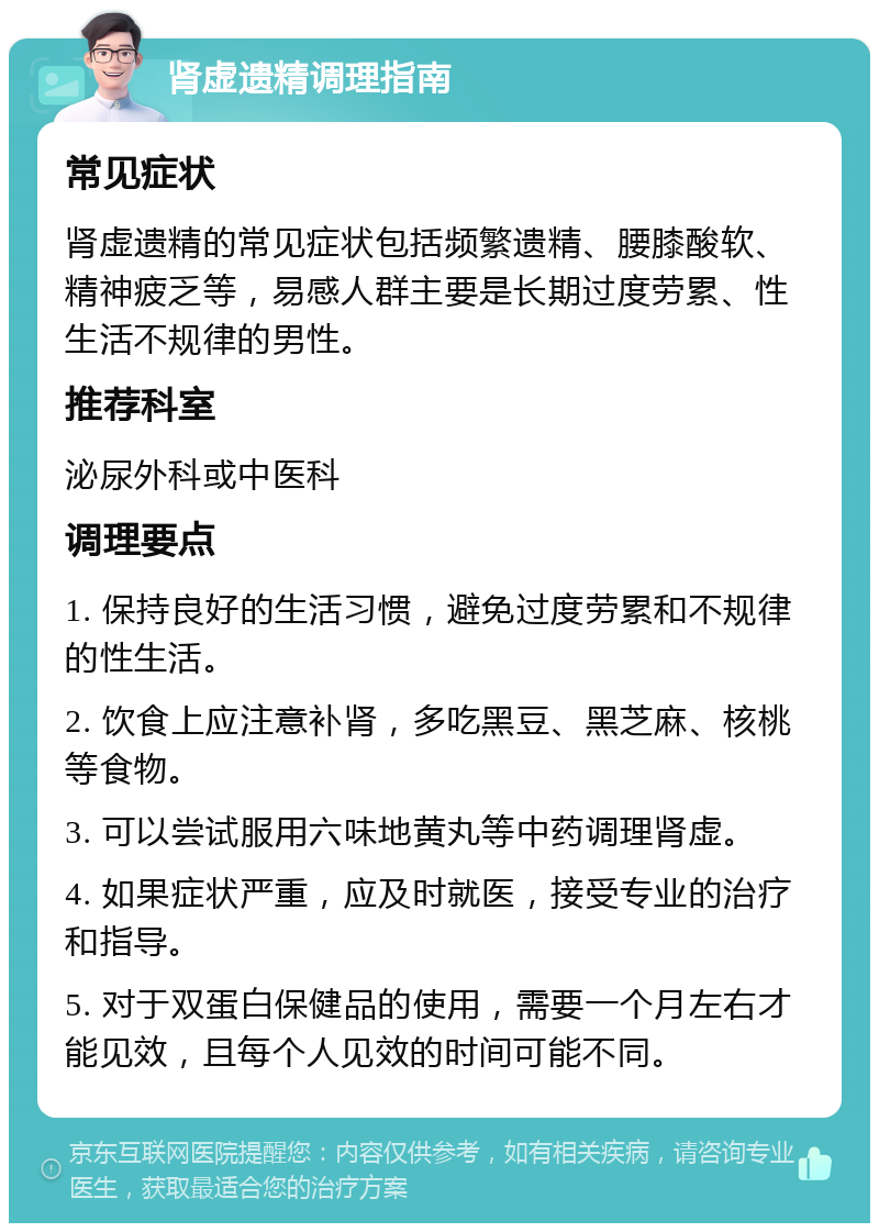 肾虚遗精调理指南 常见症状 肾虚遗精的常见症状包括频繁遗精、腰膝酸软、精神疲乏等，易感人群主要是长期过度劳累、性生活不规律的男性。 推荐科室 泌尿外科或中医科 调理要点 1. 保持良好的生活习惯，避免过度劳累和不规律的性生活。 2. 饮食上应注意补肾，多吃黑豆、黑芝麻、核桃等食物。 3. 可以尝试服用六味地黄丸等中药调理肾虚。 4. 如果症状严重，应及时就医，接受专业的治疗和指导。 5. 对于双蛋白保健品的使用，需要一个月左右才能见效，且每个人见效的时间可能不同。