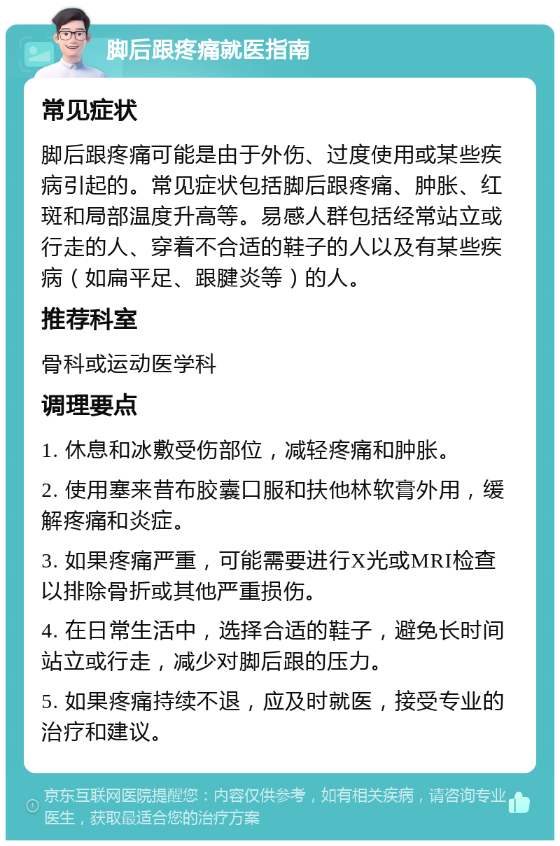 脚后跟疼痛就医指南 常见症状 脚后跟疼痛可能是由于外伤、过度使用或某些疾病引起的。常见症状包括脚后跟疼痛、肿胀、红斑和局部温度升高等。易感人群包括经常站立或行走的人、穿着不合适的鞋子的人以及有某些疾病（如扁平足、跟腱炎等）的人。 推荐科室 骨科或运动医学科 调理要点 1. 休息和冰敷受伤部位，减轻疼痛和肿胀。 2. 使用塞来昔布胶囊口服和扶他林软膏外用，缓解疼痛和炎症。 3. 如果疼痛严重，可能需要进行X光或MRI检查以排除骨折或其他严重损伤。 4. 在日常生活中，选择合适的鞋子，避免长时间站立或行走，减少对脚后跟的压力。 5. 如果疼痛持续不退，应及时就医，接受专业的治疗和建议。