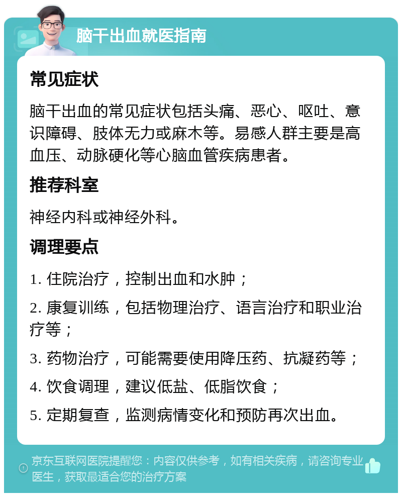 脑干出血就医指南 常见症状 脑干出血的常见症状包括头痛、恶心、呕吐、意识障碍、肢体无力或麻木等。易感人群主要是高血压、动脉硬化等心脑血管疾病患者。 推荐科室 神经内科或神经外科。 调理要点 1. 住院治疗，控制出血和水肿； 2. 康复训练，包括物理治疗、语言治疗和职业治疗等； 3. 药物治疗，可能需要使用降压药、抗凝药等； 4. 饮食调理，建议低盐、低脂饮食； 5. 定期复查，监测病情变化和预防再次出血。