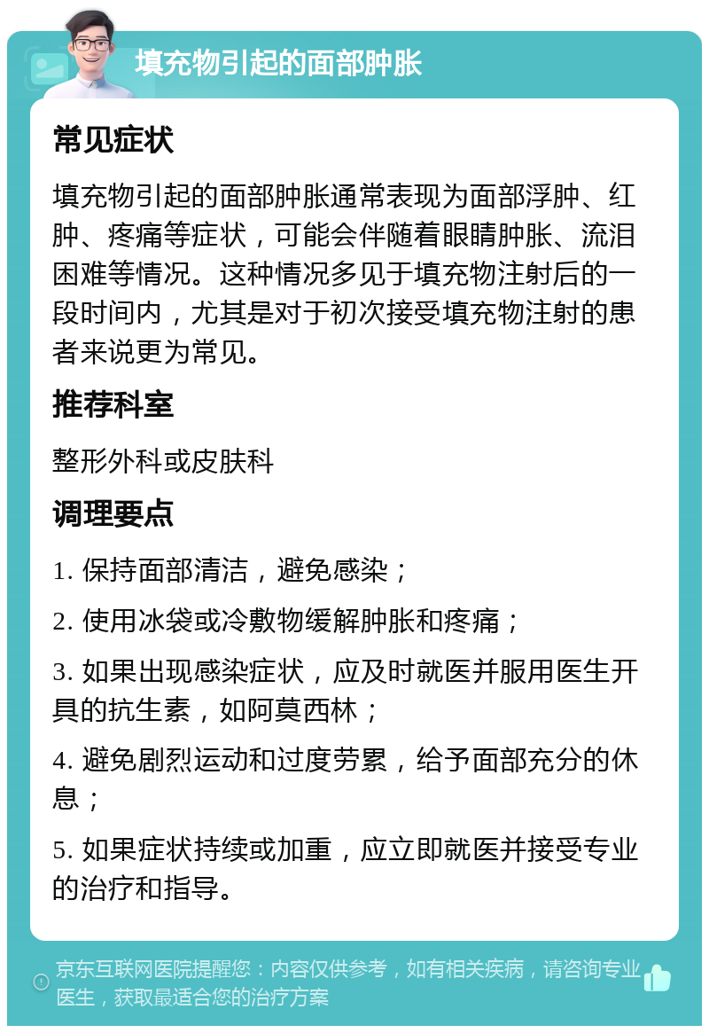 填充物引起的面部肿胀 常见症状 填充物引起的面部肿胀通常表现为面部浮肿、红肿、疼痛等症状，可能会伴随着眼睛肿胀、流泪困难等情况。这种情况多见于填充物注射后的一段时间内，尤其是对于初次接受填充物注射的患者来说更为常见。 推荐科室 整形外科或皮肤科 调理要点 1. 保持面部清洁，避免感染； 2. 使用冰袋或冷敷物缓解肿胀和疼痛； 3. 如果出现感染症状，应及时就医并服用医生开具的抗生素，如阿莫西林； 4. 避免剧烈运动和过度劳累，给予面部充分的休息； 5. 如果症状持续或加重，应立即就医并接受专业的治疗和指导。