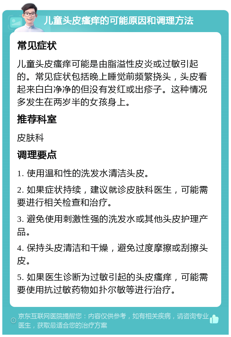 儿童头皮瘙痒的可能原因和调理方法 常见症状 儿童头皮瘙痒可能是由脂溢性皮炎或过敏引起的。常见症状包括晚上睡觉前频繁挠头，头皮看起来白白净净的但没有发红或出疹子。这种情况多发生在两岁半的女孩身上。 推荐科室 皮肤科 调理要点 1. 使用温和性的洗发水清洁头皮。 2. 如果症状持续，建议就诊皮肤科医生，可能需要进行相关检查和治疗。 3. 避免使用刺激性强的洗发水或其他头皮护理产品。 4. 保持头皮清洁和干燥，避免过度摩擦或刮擦头皮。 5. 如果医生诊断为过敏引起的头皮瘙痒，可能需要使用抗过敏药物如扑尔敏等进行治疗。