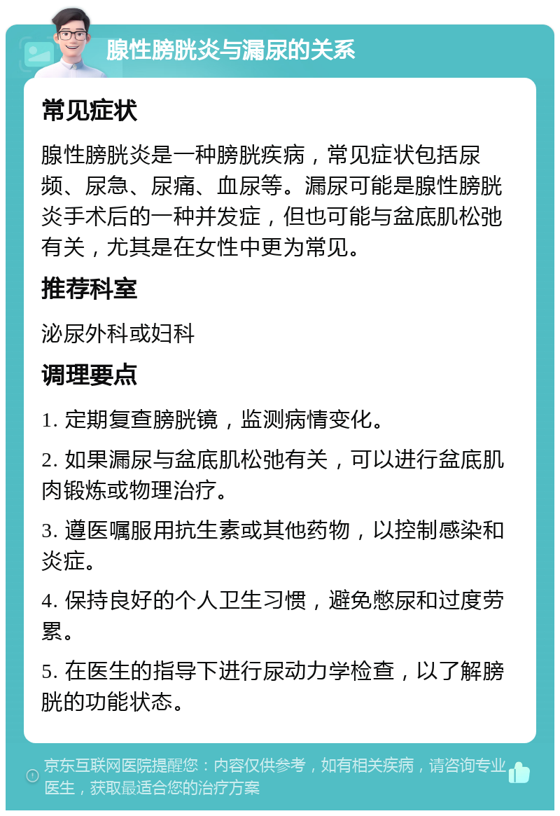 腺性膀胱炎与漏尿的关系 常见症状 腺性膀胱炎是一种膀胱疾病，常见症状包括尿频、尿急、尿痛、血尿等。漏尿可能是腺性膀胱炎手术后的一种并发症，但也可能与盆底肌松弛有关，尤其是在女性中更为常见。 推荐科室 泌尿外科或妇科 调理要点 1. 定期复查膀胱镜，监测病情变化。 2. 如果漏尿与盆底肌松弛有关，可以进行盆底肌肉锻炼或物理治疗。 3. 遵医嘱服用抗生素或其他药物，以控制感染和炎症。 4. 保持良好的个人卫生习惯，避免憋尿和过度劳累。 5. 在医生的指导下进行尿动力学检查，以了解膀胱的功能状态。