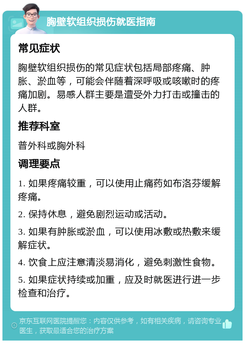 胸壁软组织损伤就医指南 常见症状 胸壁软组织损伤的常见症状包括局部疼痛、肿胀、淤血等，可能会伴随着深呼吸或咳嗽时的疼痛加剧。易感人群主要是遭受外力打击或撞击的人群。 推荐科室 普外科或胸外科 调理要点 1. 如果疼痛较重，可以使用止痛药如布洛芬缓解疼痛。 2. 保持休息，避免剧烈运动或活动。 3. 如果有肿胀或淤血，可以使用冰敷或热敷来缓解症状。 4. 饮食上应注意清淡易消化，避免刺激性食物。 5. 如果症状持续或加重，应及时就医进行进一步检查和治疗。