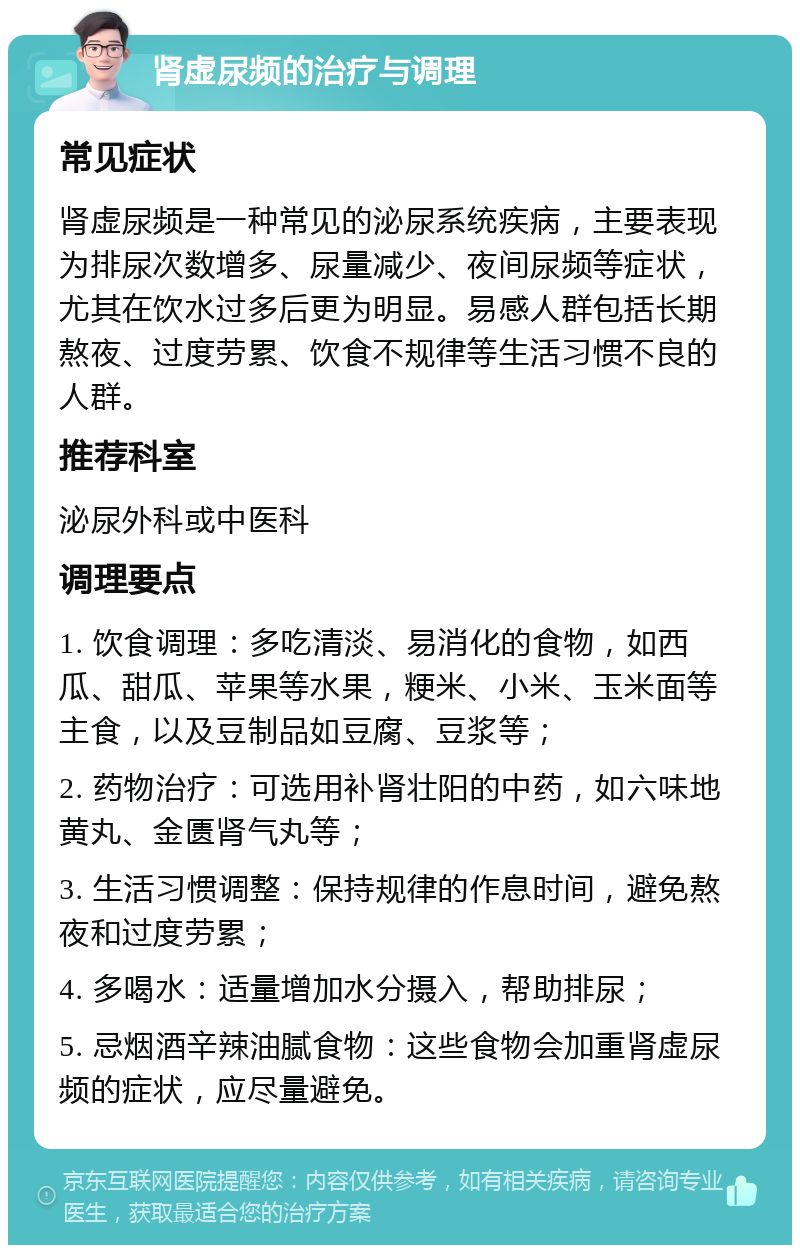 肾虚尿频的治疗与调理 常见症状 肾虚尿频是一种常见的泌尿系统疾病，主要表现为排尿次数增多、尿量减少、夜间尿频等症状，尤其在饮水过多后更为明显。易感人群包括长期熬夜、过度劳累、饮食不规律等生活习惯不良的人群。 推荐科室 泌尿外科或中医科 调理要点 1. 饮食调理：多吃清淡、易消化的食物，如西瓜、甜瓜、苹果等水果，粳米、小米、玉米面等主食，以及豆制品如豆腐、豆浆等； 2. 药物治疗：可选用补肾壮阳的中药，如六味地黄丸、金匮肾气丸等； 3. 生活习惯调整：保持规律的作息时间，避免熬夜和过度劳累； 4. 多喝水：适量增加水分摄入，帮助排尿； 5. 忌烟酒辛辣油腻食物：这些食物会加重肾虚尿频的症状，应尽量避免。