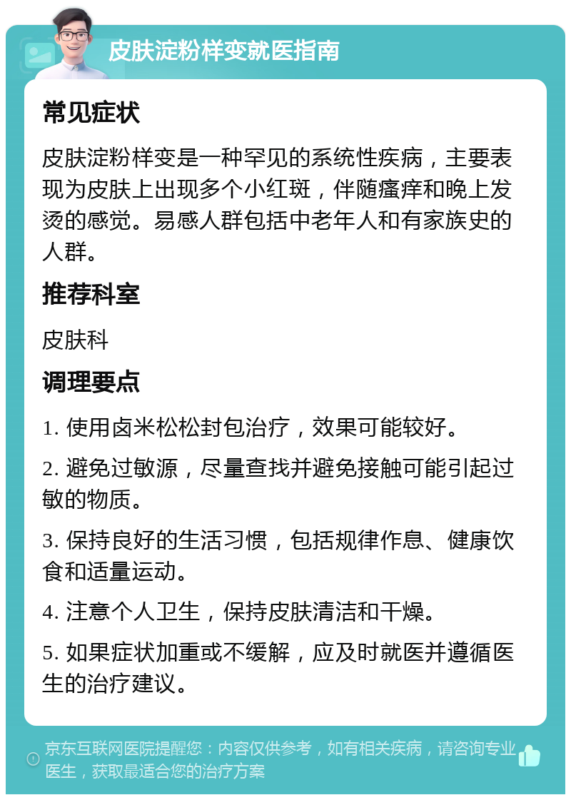 皮肤淀粉样变就医指南 常见症状 皮肤淀粉样变是一种罕见的系统性疾病，主要表现为皮肤上出现多个小红斑，伴随瘙痒和晚上发烫的感觉。易感人群包括中老年人和有家族史的人群。 推荐科室 皮肤科 调理要点 1. 使用卤米松松封包治疗，效果可能较好。 2. 避免过敏源，尽量查找并避免接触可能引起过敏的物质。 3. 保持良好的生活习惯，包括规律作息、健康饮食和适量运动。 4. 注意个人卫生，保持皮肤清洁和干燥。 5. 如果症状加重或不缓解，应及时就医并遵循医生的治疗建议。