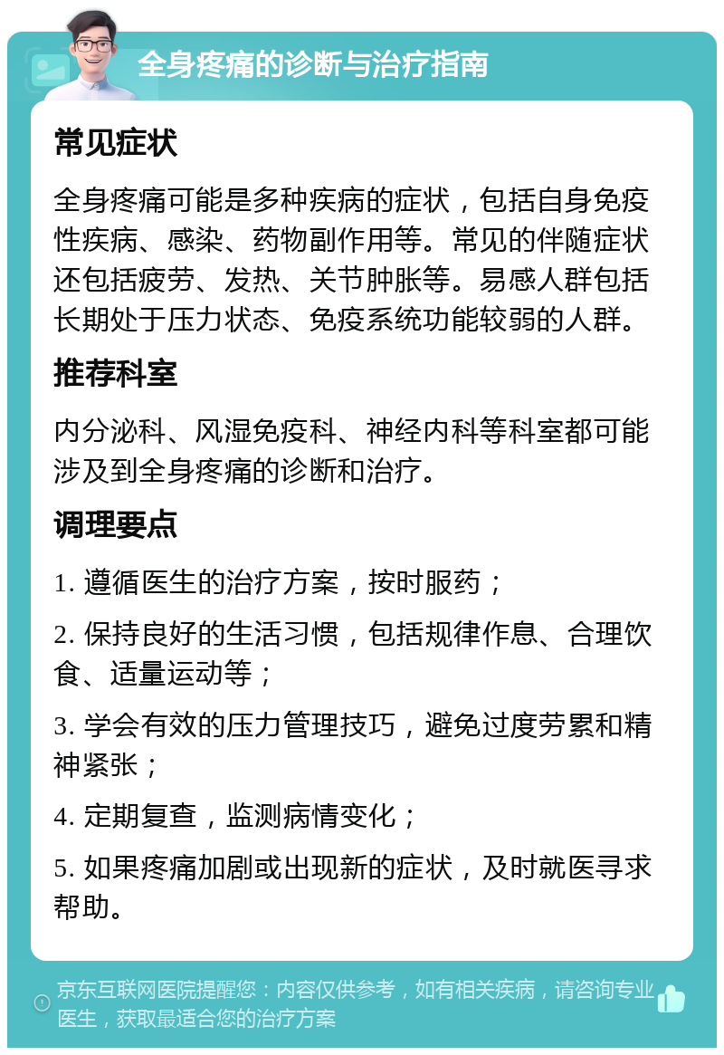 全身疼痛的诊断与治疗指南 常见症状 全身疼痛可能是多种疾病的症状，包括自身免疫性疾病、感染、药物副作用等。常见的伴随症状还包括疲劳、发热、关节肿胀等。易感人群包括长期处于压力状态、免疫系统功能较弱的人群。 推荐科室 内分泌科、风湿免疫科、神经内科等科室都可能涉及到全身疼痛的诊断和治疗。 调理要点 1. 遵循医生的治疗方案，按时服药； 2. 保持良好的生活习惯，包括规律作息、合理饮食、适量运动等； 3. 学会有效的压力管理技巧，避免过度劳累和精神紧张； 4. 定期复查，监测病情变化； 5. 如果疼痛加剧或出现新的症状，及时就医寻求帮助。