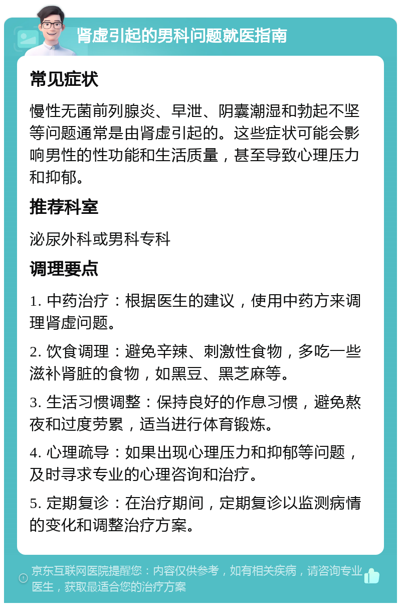 肾虚引起的男科问题就医指南 常见症状 慢性无菌前列腺炎、早泄、阴囊潮湿和勃起不坚等问题通常是由肾虚引起的。这些症状可能会影响男性的性功能和生活质量，甚至导致心理压力和抑郁。 推荐科室 泌尿外科或男科专科 调理要点 1. 中药治疗：根据医生的建议，使用中药方来调理肾虚问题。 2. 饮食调理：避免辛辣、刺激性食物，多吃一些滋补肾脏的食物，如黑豆、黑芝麻等。 3. 生活习惯调整：保持良好的作息习惯，避免熬夜和过度劳累，适当进行体育锻炼。 4. 心理疏导：如果出现心理压力和抑郁等问题，及时寻求专业的心理咨询和治疗。 5. 定期复诊：在治疗期间，定期复诊以监测病情的变化和调整治疗方案。