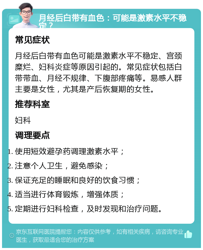 月经后白带有血色：可能是激素水平不稳定？ 常见症状 月经后白带有血色可能是激素水平不稳定、宫颈糜烂、妇科炎症等原因引起的。常见症状包括白带带血、月经不规律、下腹部疼痛等。易感人群主要是女性，尤其是产后恢复期的女性。 推荐科室 妇科 调理要点 使用短效避孕药调理激素水平； 注意个人卫生，避免感染； 保证充足的睡眠和良好的饮食习惯； 适当进行体育锻炼，增强体质； 定期进行妇科检查，及时发现和治疗问题。