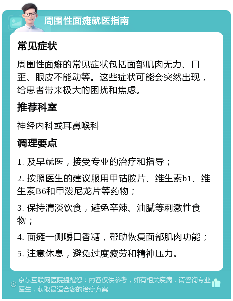 周围性面瘫就医指南 常见症状 周围性面瘫的常见症状包括面部肌肉无力、口歪、眼皮不能动等。这些症状可能会突然出现，给患者带来极大的困扰和焦虑。 推荐科室 神经内科或耳鼻喉科 调理要点 1. 及早就医，接受专业的治疗和指导； 2. 按照医生的建议服用甲钴胺片、维生素b1、维生素B6和甲泼尼龙片等药物； 3. 保持清淡饮食，避免辛辣、油腻等刺激性食物； 4. 面瘫一侧嚼口香糖，帮助恢复面部肌肉功能； 5. 注意休息，避免过度疲劳和精神压力。