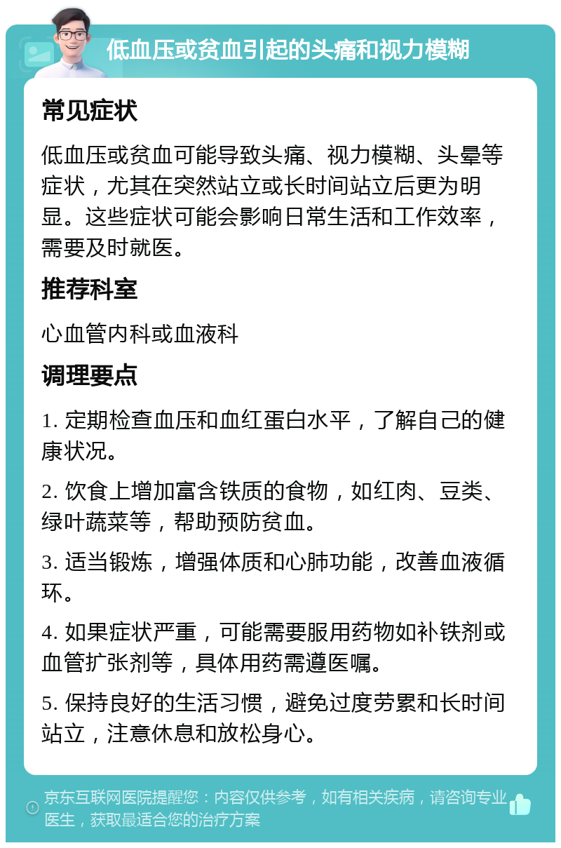 低血压或贫血引起的头痛和视力模糊 常见症状 低血压或贫血可能导致头痛、视力模糊、头晕等症状，尤其在突然站立或长时间站立后更为明显。这些症状可能会影响日常生活和工作效率，需要及时就医。 推荐科室 心血管内科或血液科 调理要点 1. 定期检查血压和血红蛋白水平，了解自己的健康状况。 2. 饮食上增加富含铁质的食物，如红肉、豆类、绿叶蔬菜等，帮助预防贫血。 3. 适当锻炼，增强体质和心肺功能，改善血液循环。 4. 如果症状严重，可能需要服用药物如补铁剂或血管扩张剂等，具体用药需遵医嘱。 5. 保持良好的生活习惯，避免过度劳累和长时间站立，注意休息和放松身心。