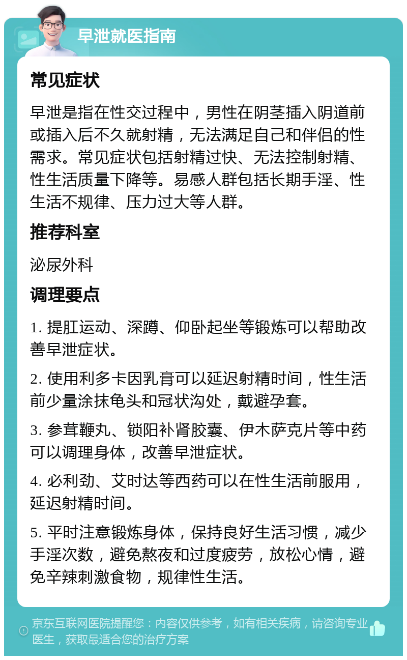 早泄就医指南 常见症状 早泄是指在性交过程中，男性在阴茎插入阴道前或插入后不久就射精，无法满足自己和伴侣的性需求。常见症状包括射精过快、无法控制射精、性生活质量下降等。易感人群包括长期手淫、性生活不规律、压力过大等人群。 推荐科室 泌尿外科 调理要点 1. 提肛运动、深蹲、仰卧起坐等锻炼可以帮助改善早泄症状。 2. 使用利多卡因乳膏可以延迟射精时间，性生活前少量涂抹龟头和冠状沟处，戴避孕套。 3. 参茸鞭丸、锁阳补肾胶囊、伊木萨克片等中药可以调理身体，改善早泄症状。 4. 必利劲、艾时达等西药可以在性生活前服用，延迟射精时间。 5. 平时注意锻炼身体，保持良好生活习惯，减少手淫次数，避免熬夜和过度疲劳，放松心情，避免辛辣刺激食物，规律性生活。