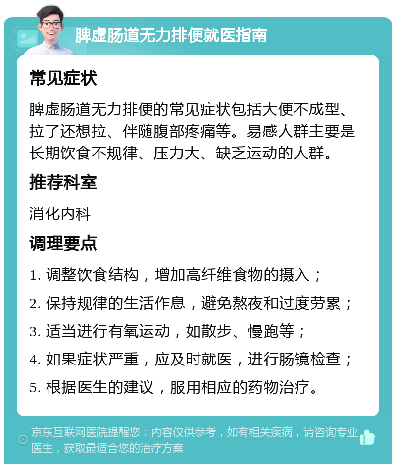 脾虚肠道无力排便就医指南 常见症状 脾虚肠道无力排便的常见症状包括大便不成型、拉了还想拉、伴随腹部疼痛等。易感人群主要是长期饮食不规律、压力大、缺乏运动的人群。 推荐科室 消化内科 调理要点 1. 调整饮食结构，增加高纤维食物的摄入； 2. 保持规律的生活作息，避免熬夜和过度劳累； 3. 适当进行有氧运动，如散步、慢跑等； 4. 如果症状严重，应及时就医，进行肠镜检查； 5. 根据医生的建议，服用相应的药物治疗。