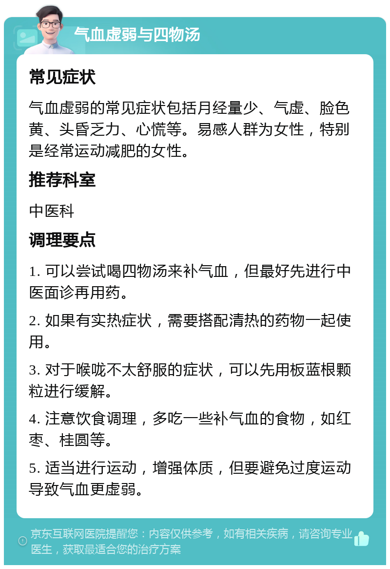 气血虚弱与四物汤 常见症状 气血虚弱的常见症状包括月经量少、气虚、脸色黄、头昏乏力、心慌等。易感人群为女性，特别是经常运动减肥的女性。 推荐科室 中医科 调理要点 1. 可以尝试喝四物汤来补气血，但最好先进行中医面诊再用药。 2. 如果有实热症状，需要搭配清热的药物一起使用。 3. 对于喉咙不太舒服的症状，可以先用板蓝根颗粒进行缓解。 4. 注意饮食调理，多吃一些补气血的食物，如红枣、桂圆等。 5. 适当进行运动，增强体质，但要避免过度运动导致气血更虚弱。