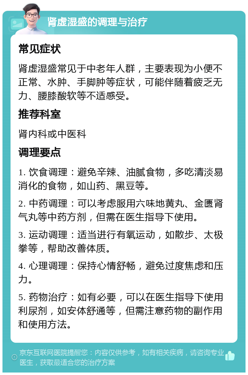 肾虚湿盛的调理与治疗 常见症状 肾虚湿盛常见于中老年人群，主要表现为小便不正常、水肿、手脚肿等症状，可能伴随着疲乏无力、腰膝酸软等不适感受。 推荐科室 肾内科或中医科 调理要点 1. 饮食调理：避免辛辣、油腻食物，多吃清淡易消化的食物，如山药、黑豆等。 2. 中药调理：可以考虑服用六味地黄丸、金匮肾气丸等中药方剂，但需在医生指导下使用。 3. 运动调理：适当进行有氧运动，如散步、太极拳等，帮助改善体质。 4. 心理调理：保持心情舒畅，避免过度焦虑和压力。 5. 药物治疗：如有必要，可以在医生指导下使用利尿剂，如安体舒通等，但需注意药物的副作用和使用方法。