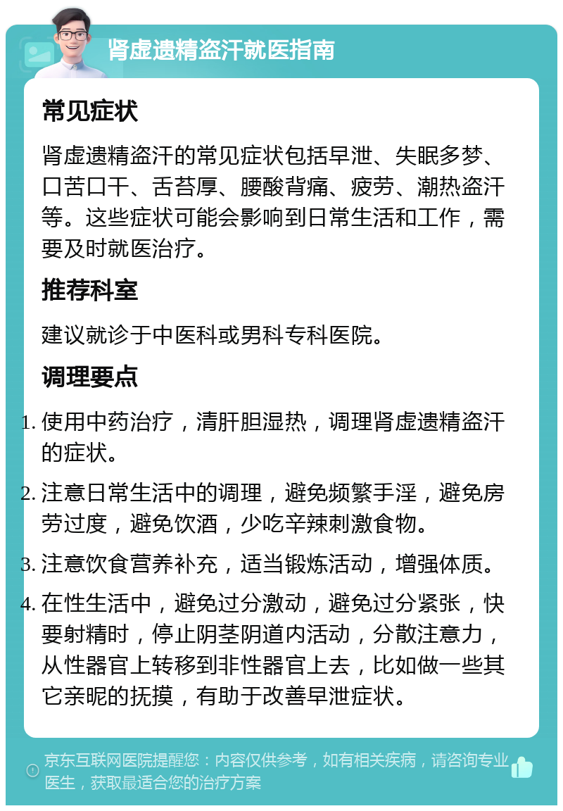 肾虚遗精盗汗就医指南 常见症状 肾虚遗精盗汗的常见症状包括早泄、失眠多梦、口苦口干、舌苔厚、腰酸背痛、疲劳、潮热盗汗等。这些症状可能会影响到日常生活和工作，需要及时就医治疗。 推荐科室 建议就诊于中医科或男科专科医院。 调理要点 使用中药治疗，清肝胆湿热，调理肾虚遗精盗汗的症状。 注意日常生活中的调理，避免频繁手淫，避免房劳过度，避免饮酒，少吃辛辣刺激食物。 注意饮食营养补充，适当锻炼活动，增强体质。 在性生活中，避免过分激动，避免过分紧张，快要射精时，停止阴茎阴道内活动，分散注意力，从性器官上转移到非性器官上去，比如做一些其它亲昵的抚摸，有助于改善早泄症状。