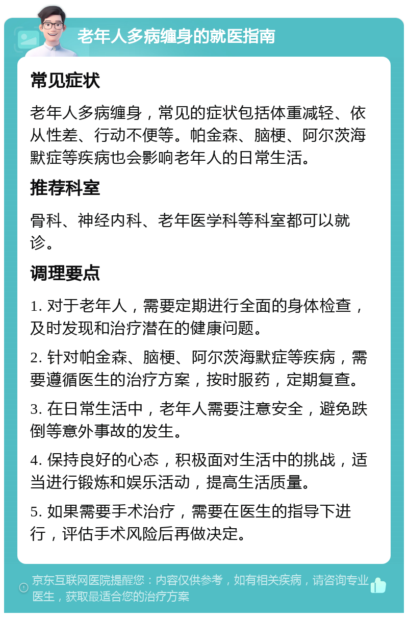 老年人多病缠身的就医指南 常见症状 老年人多病缠身，常见的症状包括体重减轻、依从性差、行动不便等。帕金森、脑梗、阿尔茨海默症等疾病也会影响老年人的日常生活。 推荐科室 骨科、神经内科、老年医学科等科室都可以就诊。 调理要点 1. 对于老年人，需要定期进行全面的身体检查，及时发现和治疗潜在的健康问题。 2. 针对帕金森、脑梗、阿尔茨海默症等疾病，需要遵循医生的治疗方案，按时服药，定期复查。 3. 在日常生活中，老年人需要注意安全，避免跌倒等意外事故的发生。 4. 保持良好的心态，积极面对生活中的挑战，适当进行锻炼和娱乐活动，提高生活质量。 5. 如果需要手术治疗，需要在医生的指导下进行，评估手术风险后再做决定。