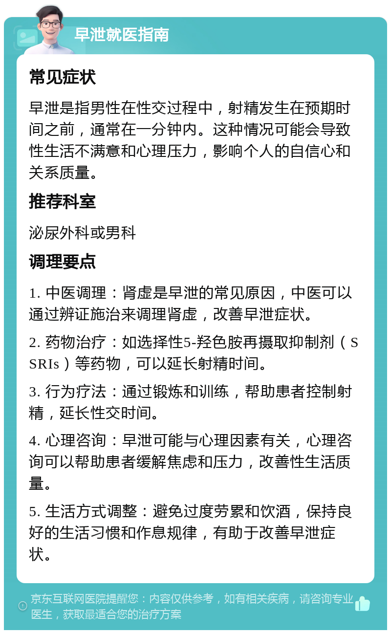 早泄就医指南 常见症状 早泄是指男性在性交过程中，射精发生在预期时间之前，通常在一分钟内。这种情况可能会导致性生活不满意和心理压力，影响个人的自信心和关系质量。 推荐科室 泌尿外科或男科 调理要点 1. 中医调理：肾虚是早泄的常见原因，中医可以通过辨证施治来调理肾虚，改善早泄症状。 2. 药物治疗：如选择性5-羟色胺再摄取抑制剂（SSRIs）等药物，可以延长射精时间。 3. 行为疗法：通过锻炼和训练，帮助患者控制射精，延长性交时间。 4. 心理咨询：早泄可能与心理因素有关，心理咨询可以帮助患者缓解焦虑和压力，改善性生活质量。 5. 生活方式调整：避免过度劳累和饮酒，保持良好的生活习惯和作息规律，有助于改善早泄症状。