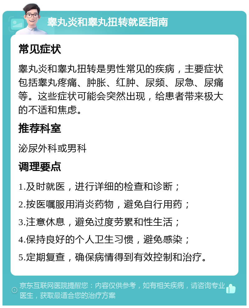 睾丸炎和睾丸扭转就医指南 常见症状 睾丸炎和睾丸扭转是男性常见的疾病，主要症状包括睾丸疼痛、肿胀、红肿、尿频、尿急、尿痛等。这些症状可能会突然出现，给患者带来极大的不适和焦虑。 推荐科室 泌尿外科或男科 调理要点 1.及时就医，进行详细的检查和诊断； 2.按医嘱服用消炎药物，避免自行用药； 3.注意休息，避免过度劳累和性生活； 4.保持良好的个人卫生习惯，避免感染； 5.定期复查，确保病情得到有效控制和治疗。