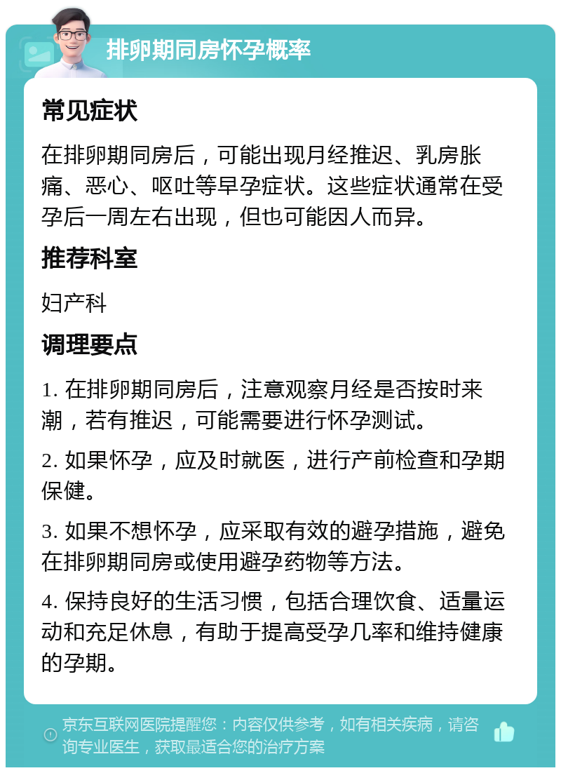 排卵期同房怀孕概率 常见症状 在排卵期同房后，可能出现月经推迟、乳房胀痛、恶心、呕吐等早孕症状。这些症状通常在受孕后一周左右出现，但也可能因人而异。 推荐科室 妇产科 调理要点 1. 在排卵期同房后，注意观察月经是否按时来潮，若有推迟，可能需要进行怀孕测试。 2. 如果怀孕，应及时就医，进行产前检查和孕期保健。 3. 如果不想怀孕，应采取有效的避孕措施，避免在排卵期同房或使用避孕药物等方法。 4. 保持良好的生活习惯，包括合理饮食、适量运动和充足休息，有助于提高受孕几率和维持健康的孕期。