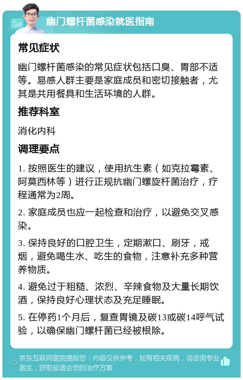 幽门螺杆菌感染就医指南 常见症状 幽门螺杆菌感染的常见症状包括口臭、胃部不适等。易感人群主要是家庭成员和密切接触者，尤其是共用餐具和生活环境的人群。 推荐科室 消化内科 调理要点 1. 按照医生的建议，使用抗生素（如克拉霉素、阿莫西林等）进行正规抗幽门螺旋杆菌治疗，疗程通常为2周。 2. 家庭成员也应一起检查和治疗，以避免交叉感染。 3. 保持良好的口腔卫生，定期漱口、刷牙，戒烟，避免喝生水、吃生的食物，注意补充多种营养物质。 4. 避免过于粗糙、浓烈、辛辣食物及大量长期饮酒，保持良好心理状态及充足睡眠。 5. 在停药1个月后，复查胃镜及碳13或碳14呼气试验，以确保幽门螺杆菌已经被根除。