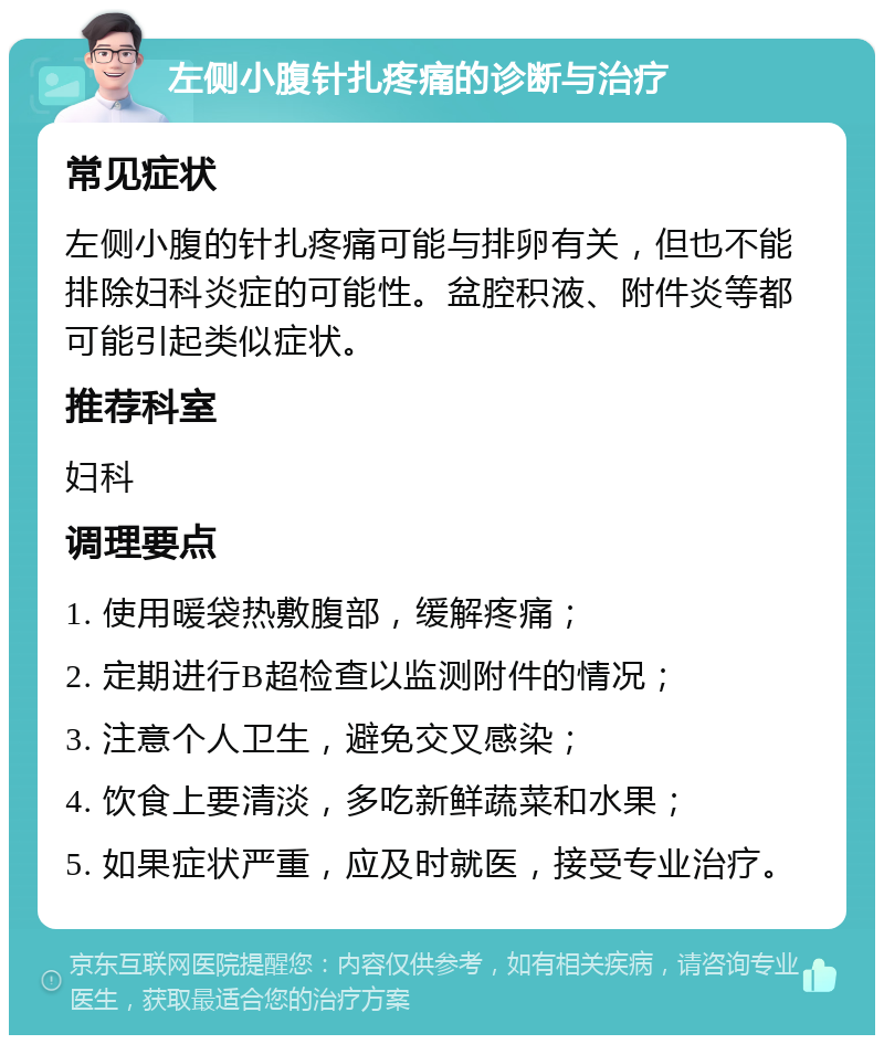 左侧小腹针扎疼痛的诊断与治疗 常见症状 左侧小腹的针扎疼痛可能与排卵有关，但也不能排除妇科炎症的可能性。盆腔积液、附件炎等都可能引起类似症状。 推荐科室 妇科 调理要点 1. 使用暖袋热敷腹部，缓解疼痛； 2. 定期进行B超检查以监测附件的情况； 3. 注意个人卫生，避免交叉感染； 4. 饮食上要清淡，多吃新鲜蔬菜和水果； 5. 如果症状严重，应及时就医，接受专业治疗。