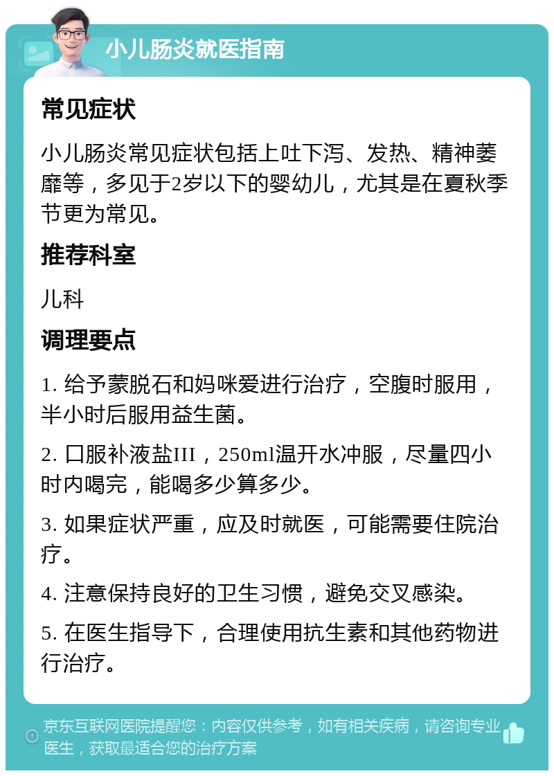 小儿肠炎就医指南 常见症状 小儿肠炎常见症状包括上吐下泻、发热、精神萎靡等，多见于2岁以下的婴幼儿，尤其是在夏秋季节更为常见。 推荐科室 儿科 调理要点 1. 给予蒙脱石和妈咪爱进行治疗，空腹时服用，半小时后服用益生菌。 2. 口服补液盐III，250ml温开水冲服，尽量四小时内喝完，能喝多少算多少。 3. 如果症状严重，应及时就医，可能需要住院治疗。 4. 注意保持良好的卫生习惯，避免交叉感染。 5. 在医生指导下，合理使用抗生素和其他药物进行治疗。