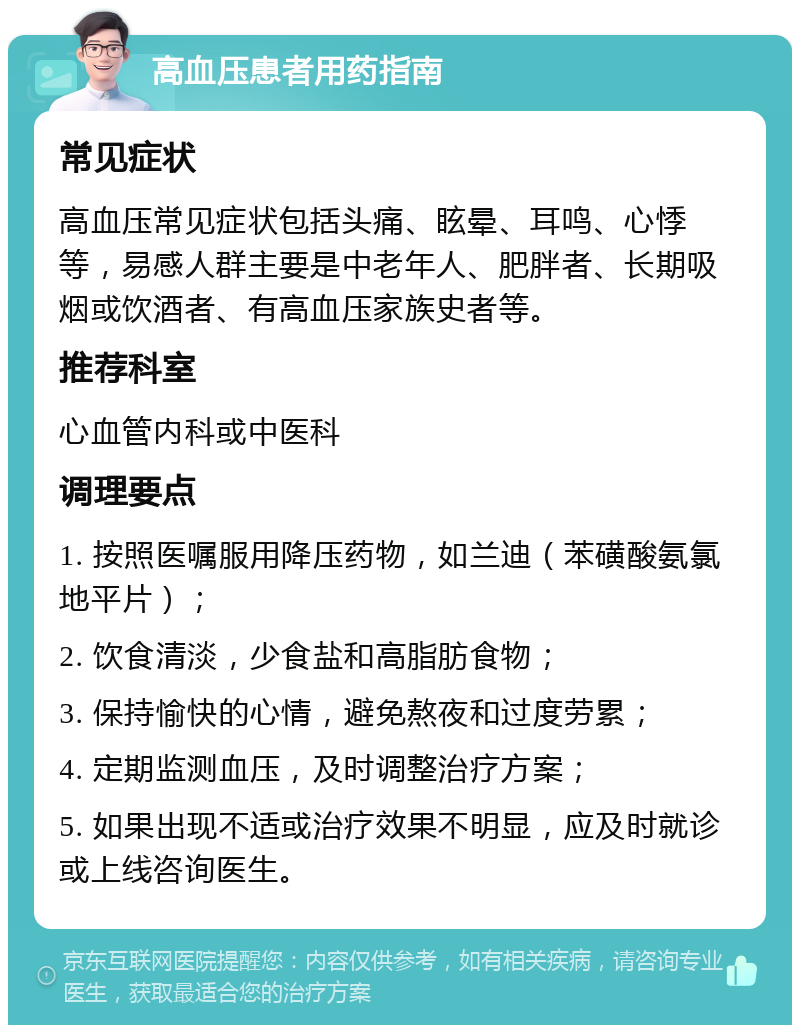 高血压患者用药指南 常见症状 高血压常见症状包括头痛、眩晕、耳鸣、心悸等，易感人群主要是中老年人、肥胖者、长期吸烟或饮酒者、有高血压家族史者等。 推荐科室 心血管内科或中医科 调理要点 1. 按照医嘱服用降压药物，如兰迪（苯磺酸氨氯地平片）； 2. 饮食清淡，少食盐和高脂肪食物； 3. 保持愉快的心情，避免熬夜和过度劳累； 4. 定期监测血压，及时调整治疗方案； 5. 如果出现不适或治疗效果不明显，应及时就诊或上线咨询医生。